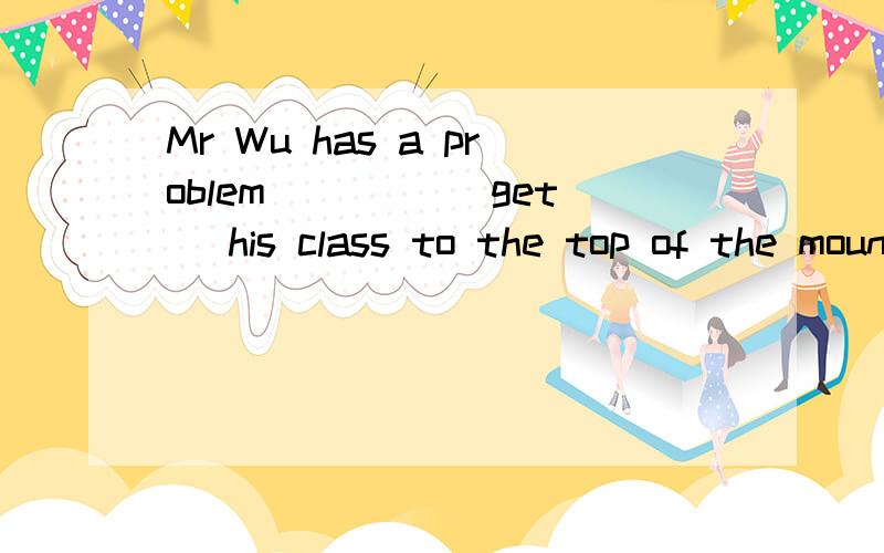 Mr Wu has a problem____ (get) his class to the top of the mountain用所给词的适当形式填空.