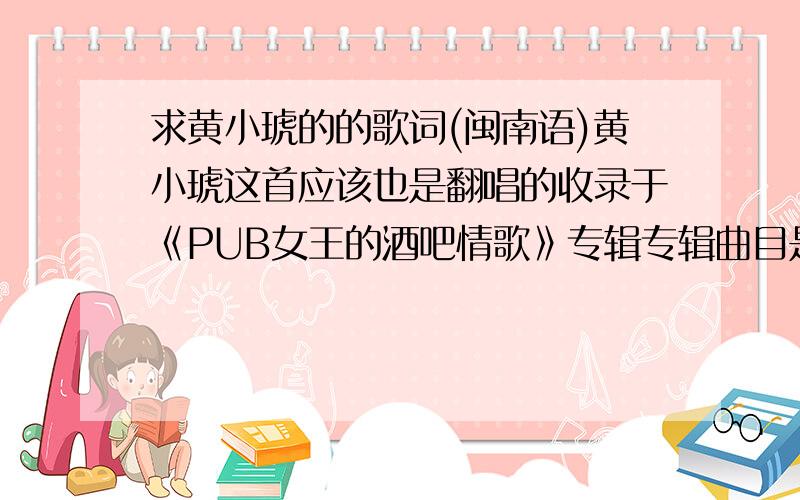 求黄小琥的的歌词(闽南语)黄小琥这首应该也是翻唱的收录于《PUB女王的酒吧情歌》专辑专辑曲目是专辑曲目:01.我不知我爱你02.蓝天 (原唱：张惠妹)03.瞑那会这呢长04.白天不懂夜的黑 (原唱