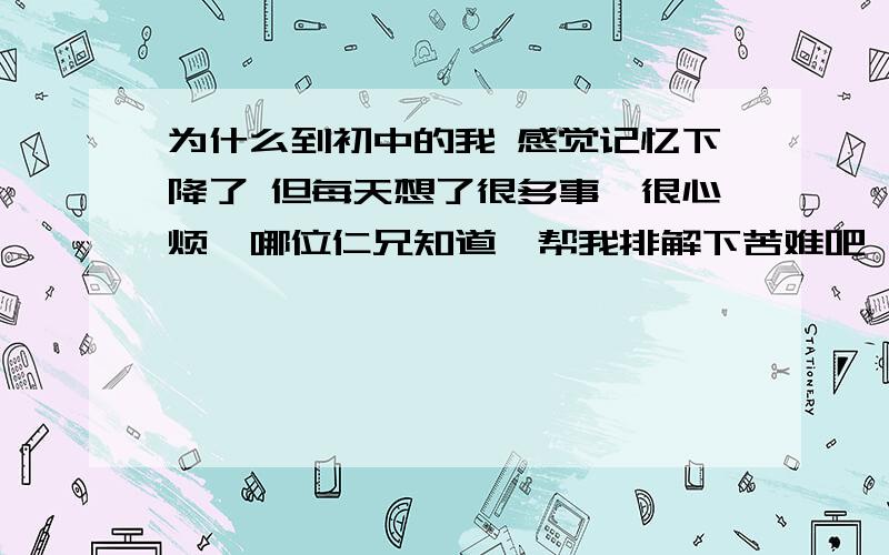 为什么到初中的我 感觉记忆下降了 但每天想了很多事,很心烦,哪位仁兄知道,帮我排解下苦难吧,