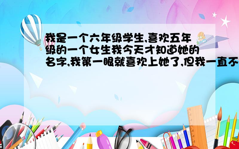 我是一个六年级学生,喜欢五年级的一个女生我今天才知道她的名字,我第一眼就喜欢上她了,但我一直不敢表白,怎么办