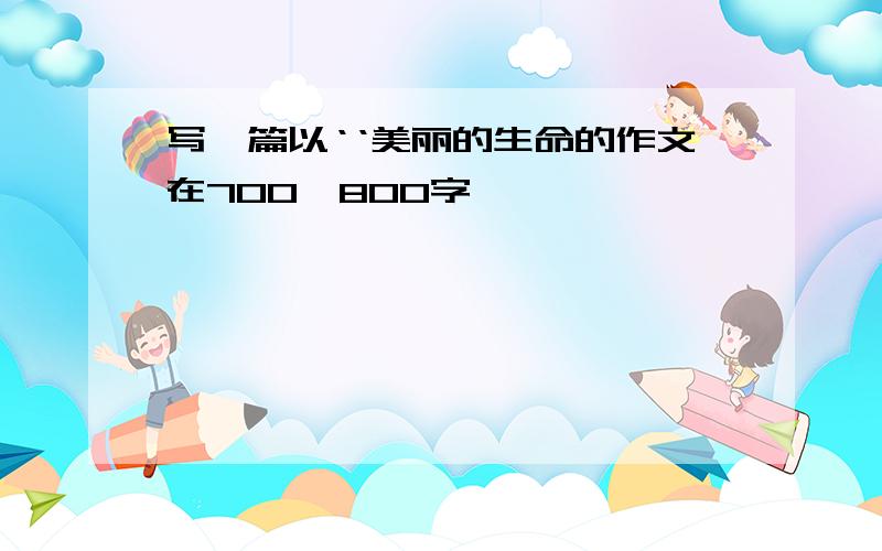 写一篇以‘‘美丽的生命的作文在700—800字