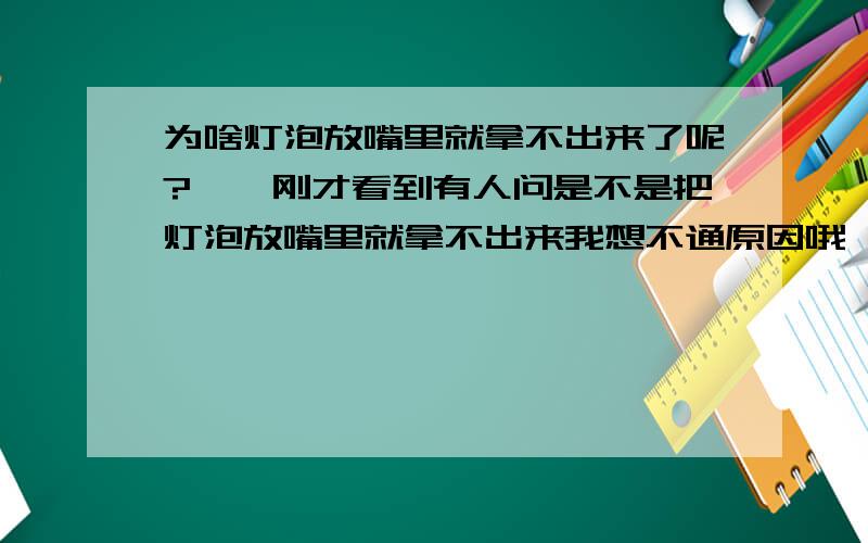 为啥灯泡放嘴里就拿不出来了呢?嗬嗬刚才看到有人问是不是把灯泡放嘴里就拿不出来我想不通原因哦