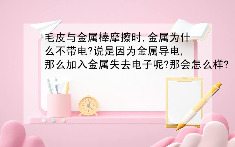 毛皮与金属棒摩擦时,金属为什么不带电?说是因为金属导电,那么加入金属失去电子呢?那会怎么样?