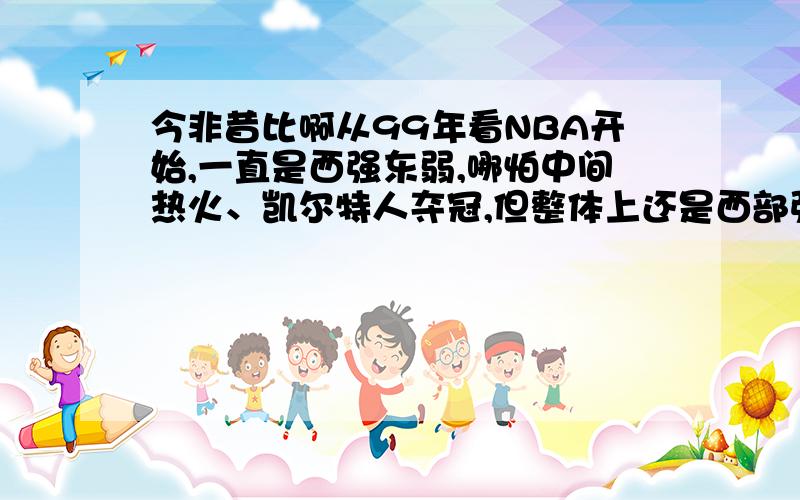 今非昔比啊从99年看NBA开始,一直是西强东弱,哪怕中间热火、凯尔特人夺冠,但整体上还是西部强于东部.不过这两年.如今我感觉基本持平了.本赛季西部除了湖人,小牛,掘进还能算强队,其他的