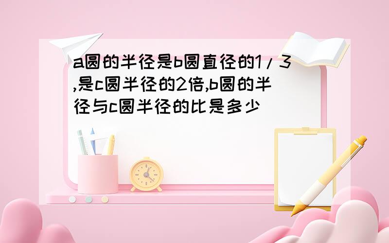 a圆的半径是b圆直径的1/3,是c圆半径的2倍,b圆的半径与c圆半径的比是多少