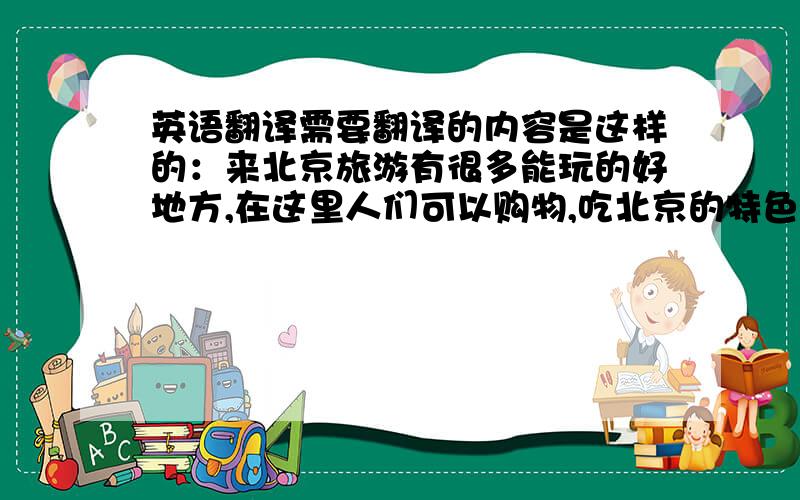 英语翻译需要翻译的内容是这样的：来北京旅游有很多能玩的好地方,在这里人们可以购物,吃北京的特色小吃,还有观光.什刹海是个不能不来的好地方,这里有北京著名的小吃街,时尚的酒吧,跟