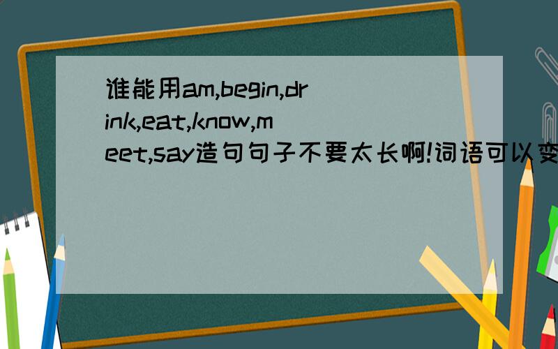 谁能用am,begin,drink,eat,know,meet,say造句句子不要太长啊!词语可以变形的,如meet-meeting,要初一造句的水平,不要太深奥啊我再线等,这些词要全部用在一个句子了的,一个句子里都要有这些词语!不是