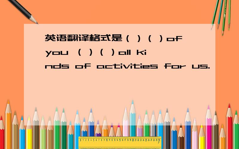 英语翻译格式是（）（）of you （）（）all kinds of activities for us.