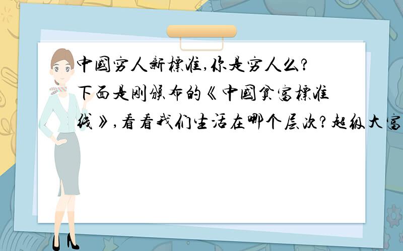 中国穷人新标准,你是穷人么?下面是刚颁布的《中国贫富标准线》,看看我们生活在哪个层次?超级大富豪：年收入在5000万以上 大富豪：年收入在1000—5000万; 富豪：年收入在300—1000万之间 富