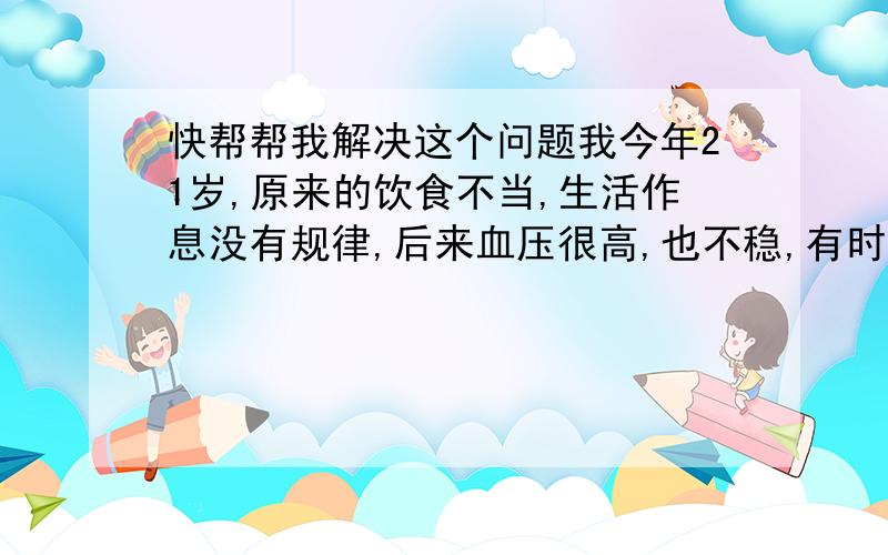 快帮帮我解决这个问题我今年21岁,原来的饮食不当,生活作息没有规律,后来血压很高,也不稳,有时候140/90,有的时候152/87,有的时候160/80,很不稳定,我现在作息时间控制了,饮食也注意了,可是最近