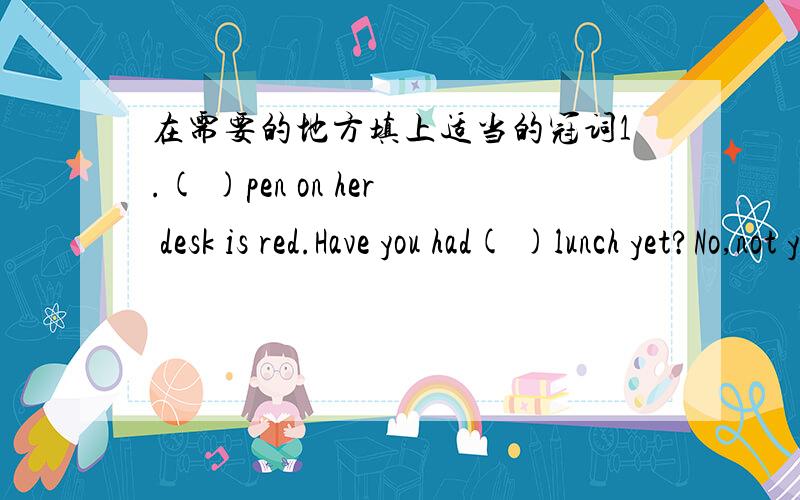 在需要的地方填上适当的冠词1.( )pen on her desk is red.Have you had( )lunch yet?No,not yet.3.( )Moon goes round( )earth.4.There is( )park in the center of the city．5．Where is ( )girl?She is making paper flowers.6.There is( )egg on the