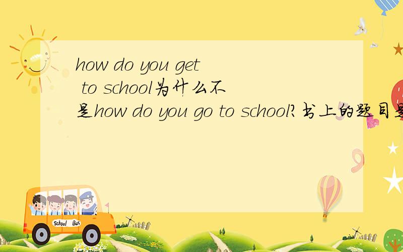 how do you get to school为什么不是how do you go to school?书上的题目是这样.用go.怎么成了get了?get是状态（到达）啊!解释简练清晰.