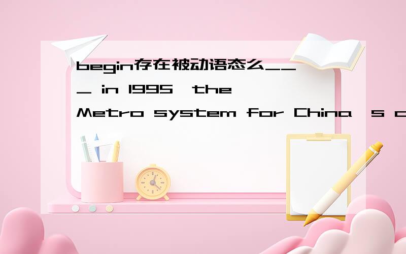 begin存在被动语态么___ in 1995,the Metro system for China's commercial capital has doubled in reach to 420km in just the past year; Shanghai did in 15 years ___ London did in 150.Begun; what 可老师说过begin主动带被动啊,怎么用begu