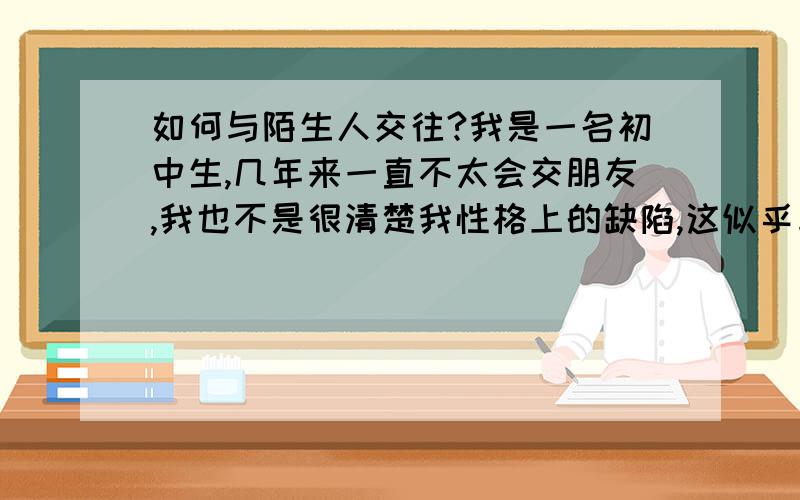 如何与陌生人交往?我是一名初中生,几年来一直不太会交朋友,我也不是很清楚我性格上的缺陷,这似乎与我父母的交际能力也有关系.我想知道,如何很容易地交到朋友,或者,怎么吸引陌生人的