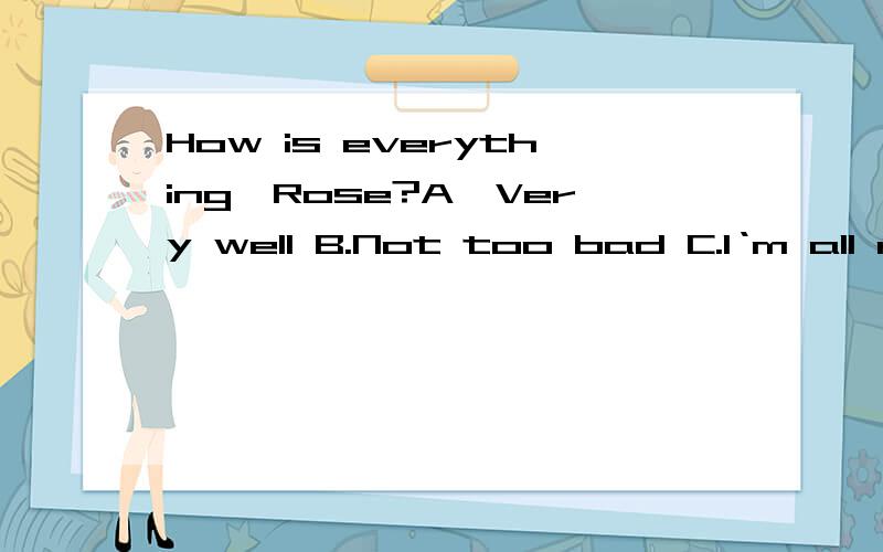 How is everything,Rose?A,Very well B.Not too bad C.I‘m all right,thanks D.Not at all