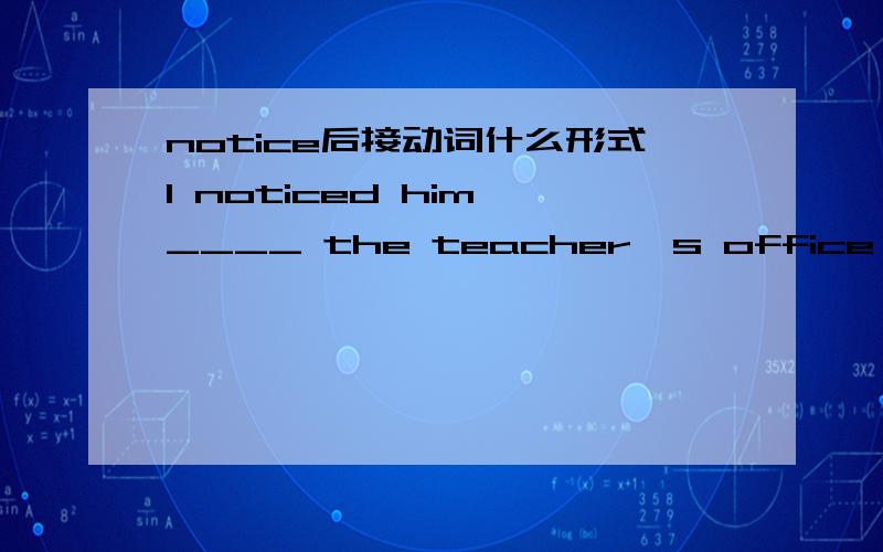 notice后接动词什么形式I noticed him ____ the teacher's office just now.A.went into         B.go intoC.was going into    D.came out of