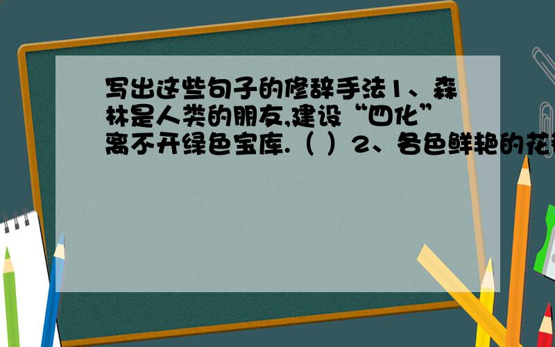 写出这些句子的修辞手法1、森林是人类的朋友,建设“四化”离不开绿色宝库.（ ）2、各色鲜艳的花都像赶集似的聚拢来,形成了浪漫无比的春天.（ ）3、花圈如海,泪水如雨.（ ）4、叶欣像永