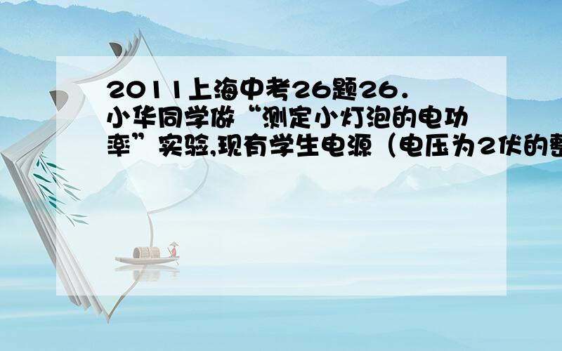 2011上海中考26题26．小华同学做“测定小灯泡的电功率”实验,现有学生电源（电压为2伏的整数倍）,待测小灯（标有“2.5V”字样、额定功率在0.5瓦~0.8瓦之间）、电压表、电流表、滑动变阻器