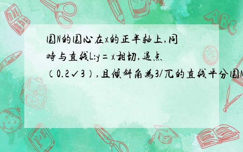 圆N的圆心在x的正半轴上,同时与直线L：y=x相切,过点（0.2√3）,且倾斜角为3／兀的直线平分圆N.1.求圆N的方程.2.是否存在一条直线L同时满足下列条件?①L分别与直线L1y=x和L2：y=-x交于A.B两点,且