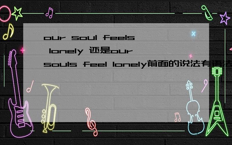 our soul feels lonely 还是our souls feel lonely前面的说法有语法错误吗