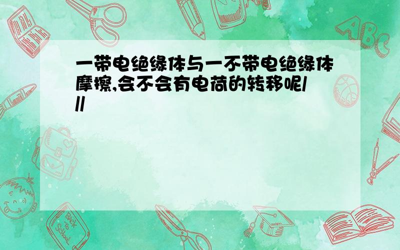 一带电绝缘体与一不带电绝缘体摩擦,会不会有电荷的转移呢///