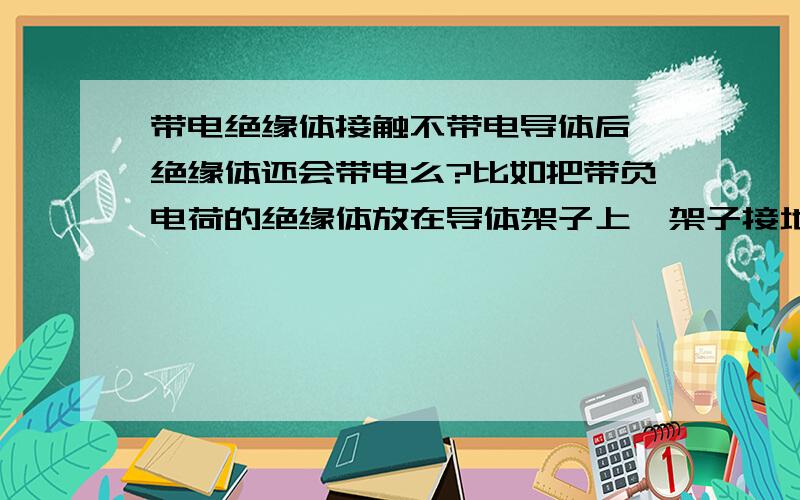 带电绝缘体接触不带电导体后,绝缘体还会带电么?比如把带负电荷的绝缘体放在导体架子上,架子接地,负电荷会全部被带走么?如图的话,旁边的铝棒子是不是会保持不带点呢?