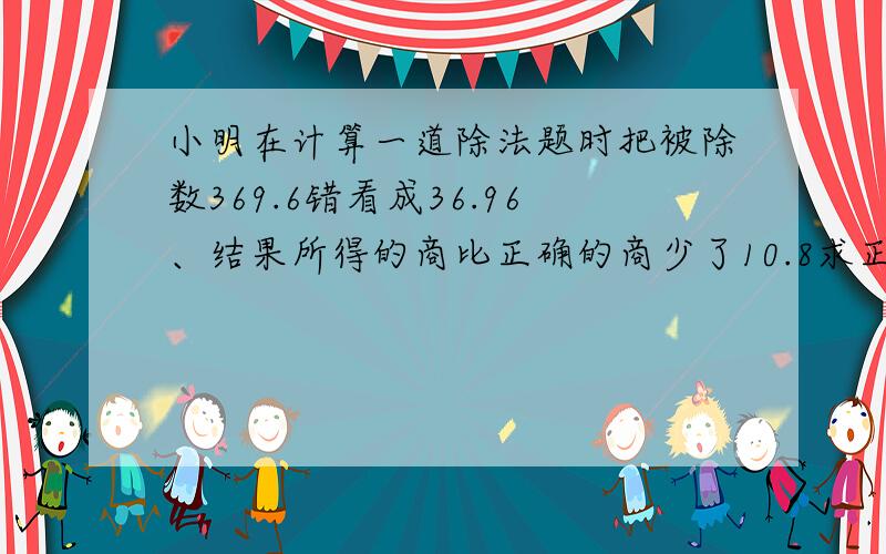 小明在计算一道除法题时把被除数369.6错看成36.96、结果所得的商比正确的商少了10.8求正确的商?