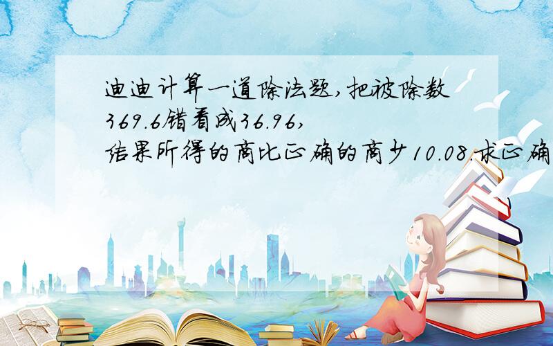 迪迪计算一道除法题,把被除数369.6错看成36.96,结果所得的商比正确的商少10.08.求正确的商.