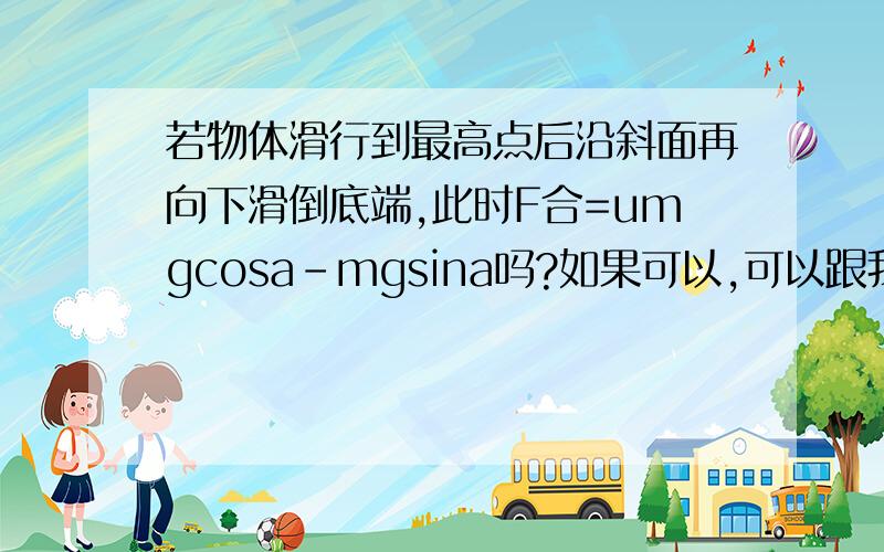 若物体滑行到最高点后沿斜面再向下滑倒底端,此时F合=umgcosa-mgsina吗?如果可以,可以跟我讲一下为什么是F合=umgcosa-mgsina嘛?将一质量为m的物体由斜面底端以初速度为v0沿斜面向上运动（斜面不