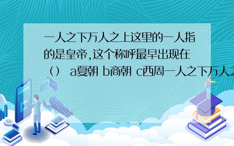 一人之下万人之上这里的一人指的是皇帝,这个称呼最早出现在（） a夏朝 b商朝 c西周一人之下万人之上这里的一人指的是皇帝,这个称呼最早出现在（）a夏朝 b商朝 c西周 D秦朝