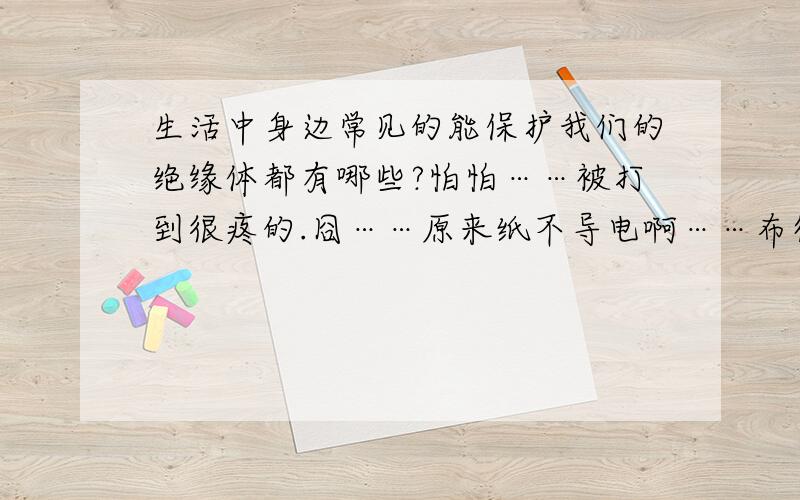 生活中身边常见的能保护我们的绝缘体都有哪些?怕怕……被打到很疼的.囧……原来纸不导电啊……布得是棉线的吧?因为化纤的布料易燃.陶瓷也绝缘吧?还有啥常见绝缘的东西没?