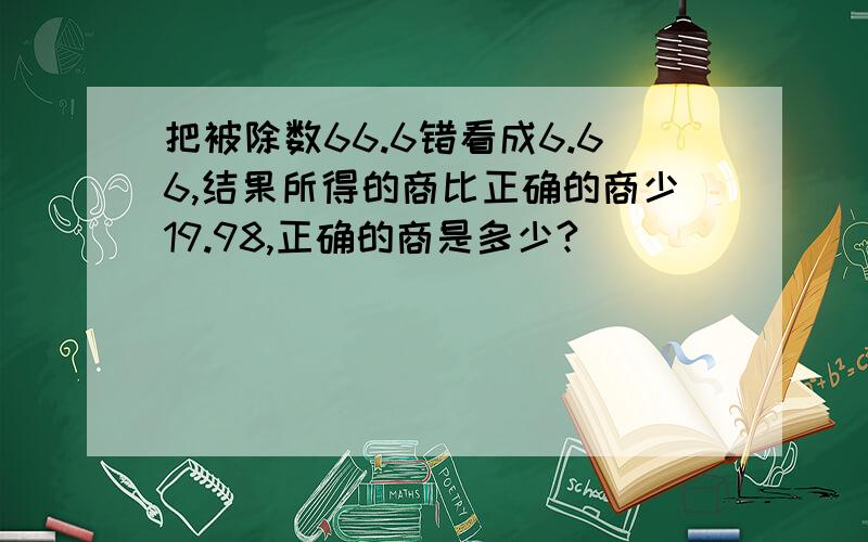 把被除数66.6错看成6.66,结果所得的商比正确的商少19.98,正确的商是多少?