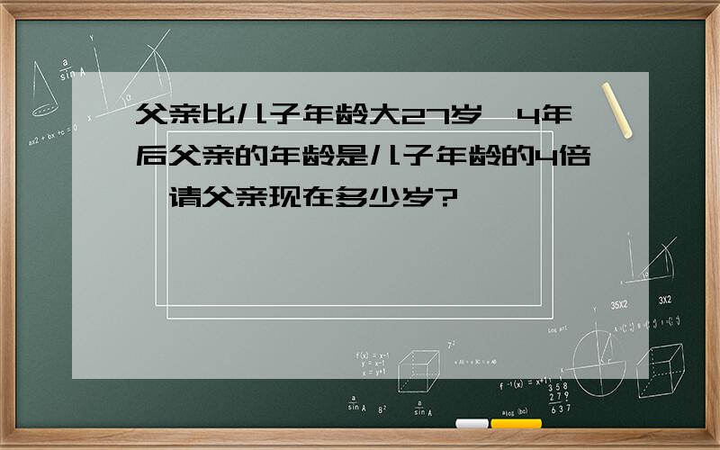 父亲比儿子年龄大27岁,4年后父亲的年龄是儿子年龄的4倍,请父亲现在多少岁?