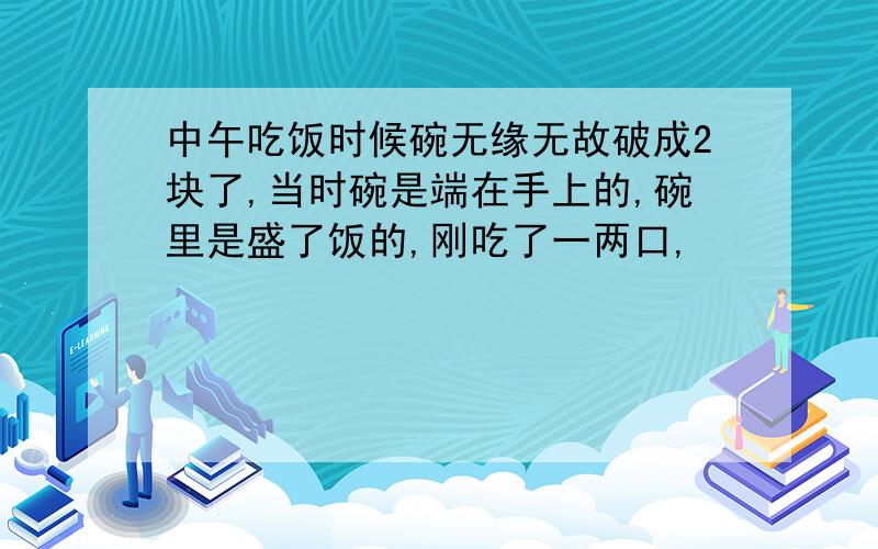 中午吃饭时候碗无缘无故破成2块了,当时碗是端在手上的,碗里是盛了饭的,刚吃了一两口,