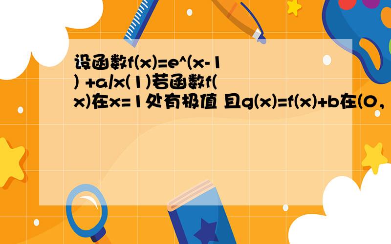 设函数f(x)=e^(x-1) +a/x(1)若函数f(x)在x=1处有极值 且g(x)=f(x)+b在(0，+oo)上有零点 求b的最大值 (2)若f(x)在[1，2]上的为单调函数，求实数a的取值范围 (3)在(1)的条件下 数列{an}中a1=1 an+1=f(an)-f'(an) 求|a