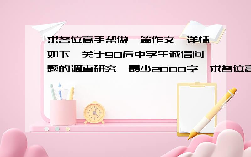 求各位高手帮做一篇作文,详情如下《关于90后中学生诚信问题的调查研究》最少2000字,求各位高手帮做一篇作文,急救急救!