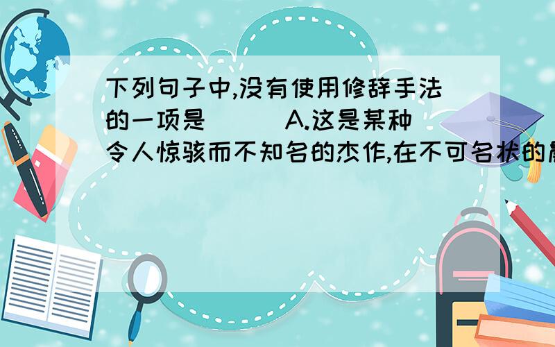 下列句子中,没有使用修辞手法的一项是（ ） A.这是某种令人惊骇而不知名的杰作,在不可名状的晨曦中下列句子中,没有使用修辞手法的一项是（ ）A.这是某种令人惊骇而不知名的杰作,在不