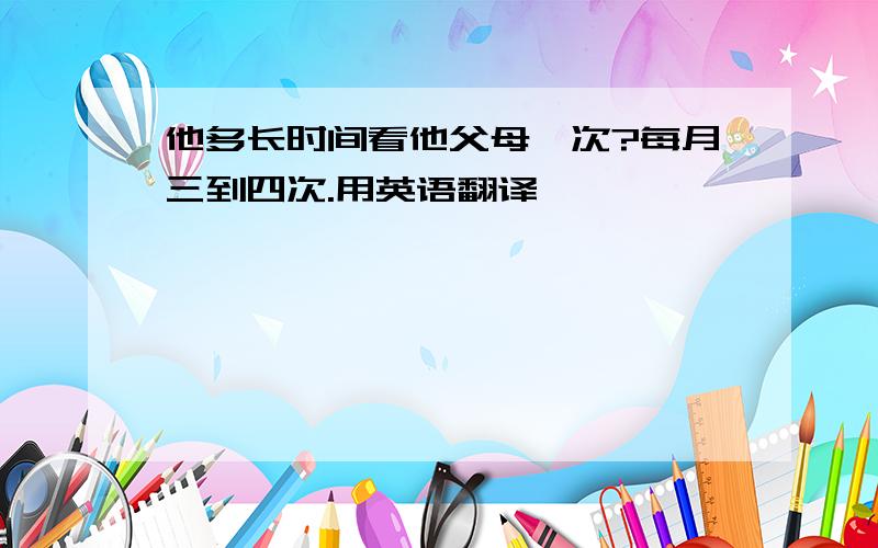 他多长时间看他父母一次?每月三到四次.用英语翻译