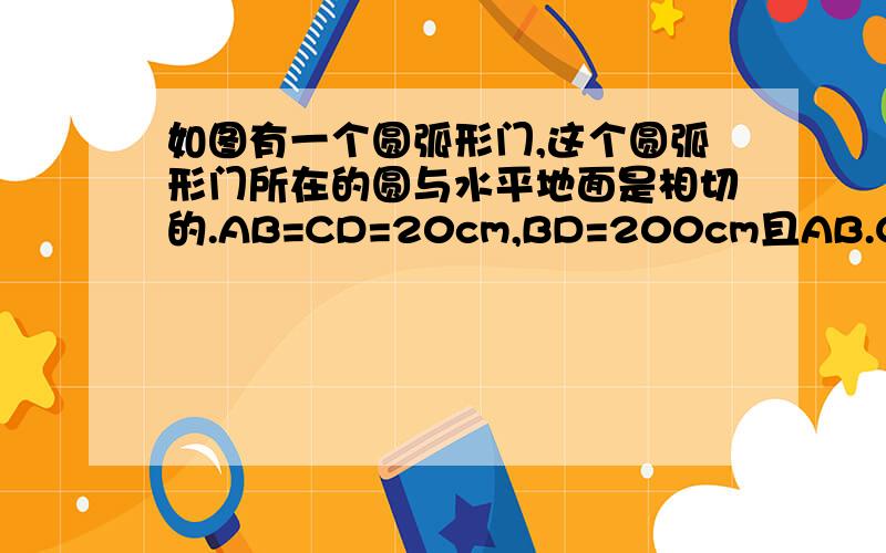 如图有一个圆弧形门,这个圆弧形门所在的圆与水平地面是相切的.AB=CD=20cm,BD=200cm且AB.CD平行与水平地面垂直圆弧门的最高点离地面的高度是多少