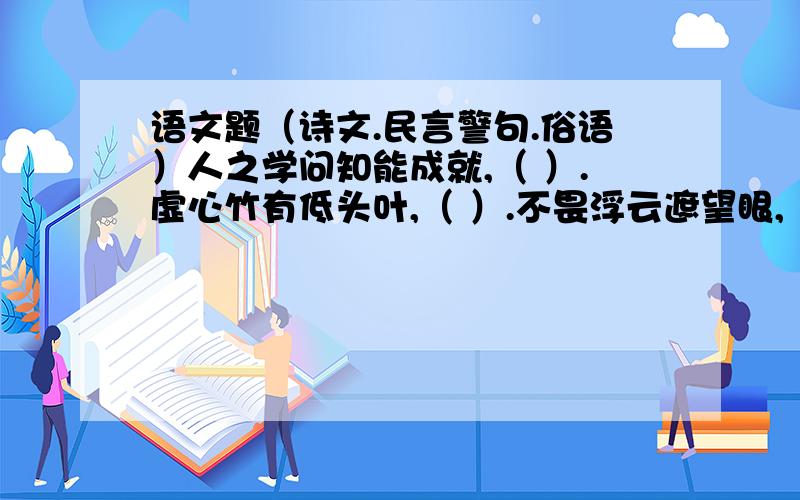 语文题（诗文.民言警句.俗语）人之学问知能成就,（ ）.虚心竹有低头叶,（ ）.不畏浮云遮望眼,（ ）.人生结交在始终,（ ）.欲速,( );见小利,（ ）.人生百年几今日,（ ）.（ ）,视死忽如归.（