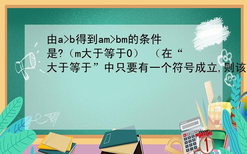 由a>b得到am>bm的条件是?（m大于等于0） （在“大于等于”中只要有一个符号成立,则该不等式成立）为什么正确答案是m>0?（我知道是依据不等式性质2）