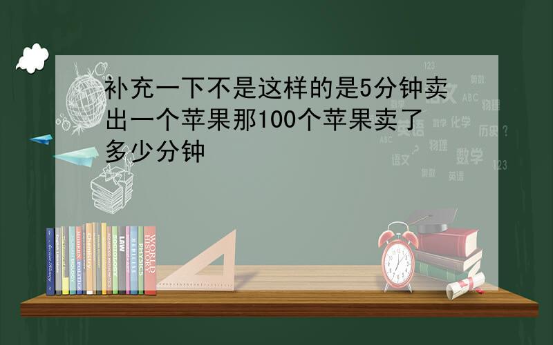 补充一下不是这样的是5分钟卖出一个苹果那100个苹果卖了多少分钟