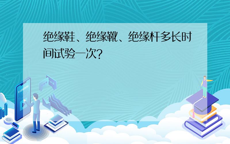 绝缘鞋、绝缘靴、绝缘杆多长时间试验一次?