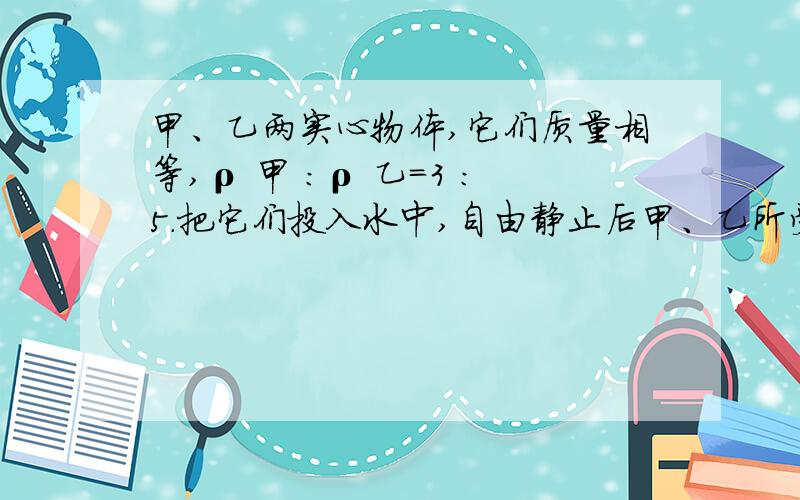 甲、乙两实心物体,它们质量相等,ρ 甲 ：ρ 乙=3 ：5.把它们投入水中,自由静止后甲、乙所受浮力之比为