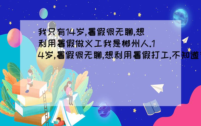 我只有14岁,暑假很无聊,想利用暑假做义工我是郴州人.14岁,暑假很无聊,想利用暑假打工,不知道有没有专门针对于我这种年龄的活动,有没有钱无所谓,我知道不实际,但是还是想问问看,其实感