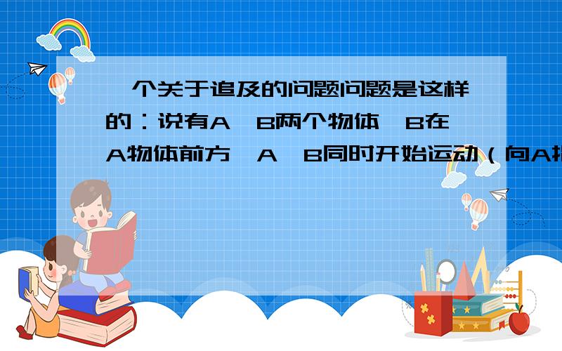 一个关于追及的问题问题是这样的：说有A,B两个物体,B在A物体前方,A,B同时开始运动（向A指向B的方向）A的速度比B的慢,由常识可以知道B可以追上A,但如果这样解释,假没A走了一段距离,到达了