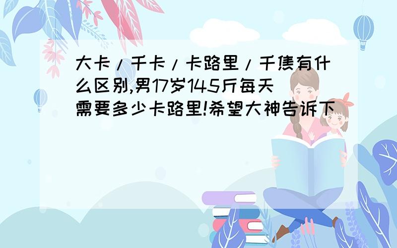 大卡/千卡/卡路里/千焦有什么区别,男17岁145斤每天需要多少卡路里!希望大神告诉下