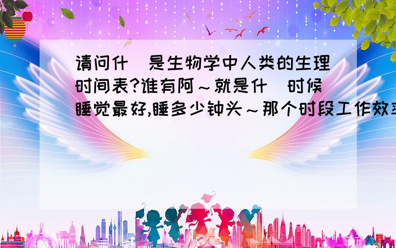 请问什麼是生物学中人类的生理时间表?谁有阿～就是什麼时候睡觉最好,睡多少钟头～那个时段工作效率最高之类!2位 请问看清楚主题了吗？是生理时间＞〔表〕＜