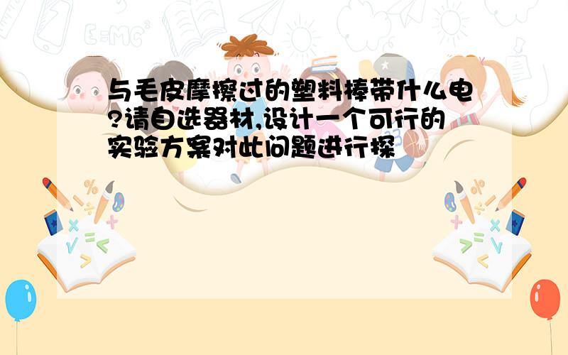 与毛皮摩擦过的塑料棒带什么电?请自选器材,设计一个可行的实验方案对此问题进行探