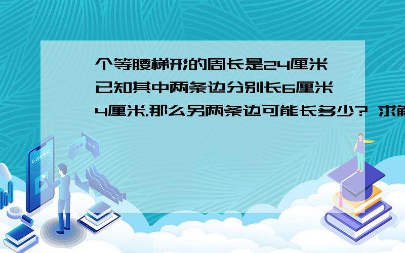 一个等腰梯形的周长是24厘米,已知其中两条边分别长6厘米、4厘米.那么另两条边可能长多少? 求解算一个等腰梯形的周长是24厘米,已知其中两条边分别长6厘米、4厘米.那么另两条边可能长多